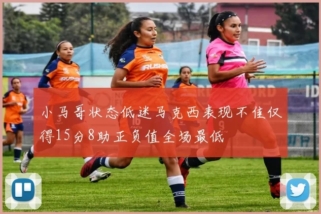 小马哥状态低迷马克西表现不佳仅得15分8助正负值全场最低