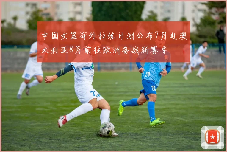 中国女篮海外拉练计划公布7月赴澳大利亚8月前往欧洲备战新赛季