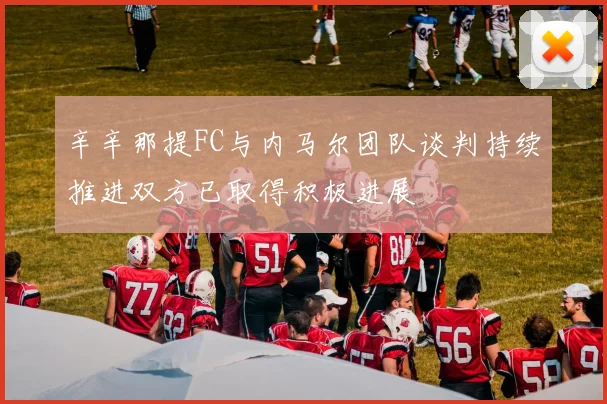 辛辛那提FC与内马尔团队谈判持续推进双方已取得积极进展