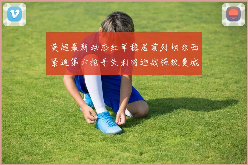 英超最新动态红军稳居前列切尔西紧追第六枪手失利将迎战强敌曼城