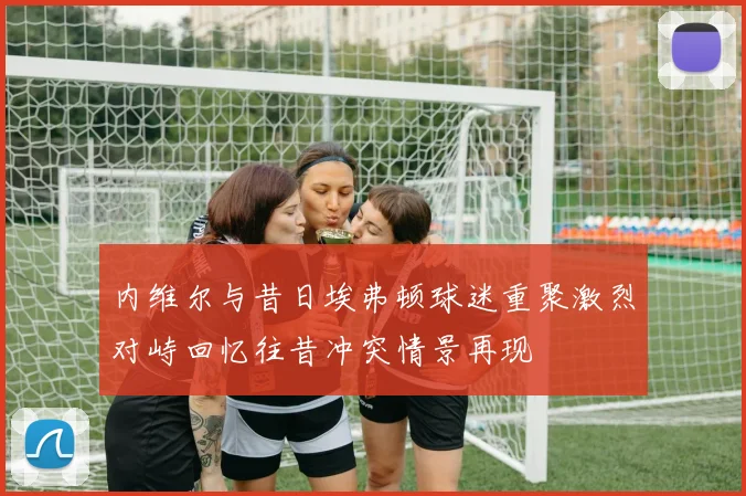 内维尔与昔日埃弗顿球迷重聚激烈对峙回忆往昔冲突情景再现