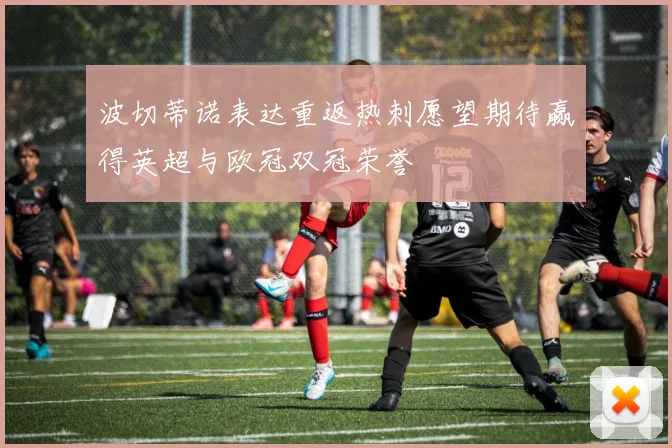 波切蒂诺表达重返热刺愿望期待赢得英超与欧冠双冠荣誉