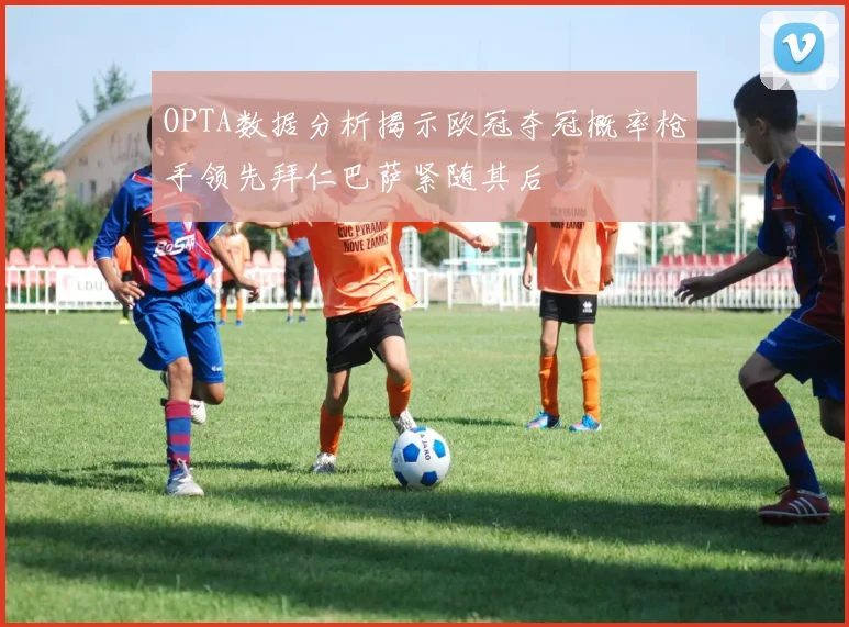 OPTA数据分析揭示欧冠夺冠概率枪手领先拜仁巴萨紧随其后