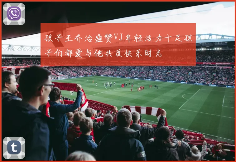 孩子王乔治盛赞VJ年轻活力十足孩子们都爱与他共度快乐时光