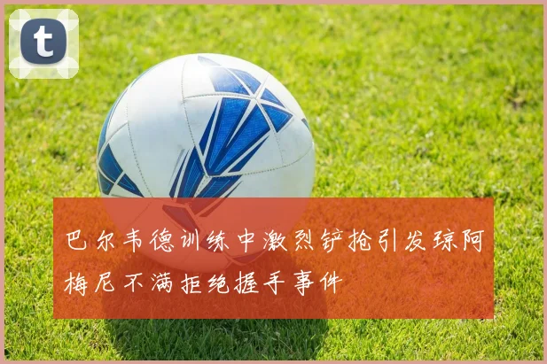 巴尔韦德训练中激烈铲抢引发琼阿梅尼不满拒绝握手事件