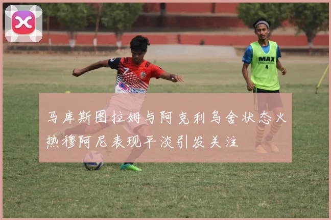 马库斯图拉姆与阿克利乌舍状态火热穆阿尼表现平淡引发关注