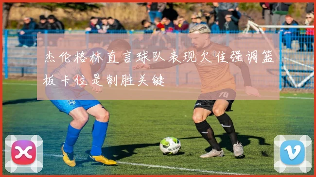 杰伦格林直言球队表现欠佳强调篮板卡位是制胜关键