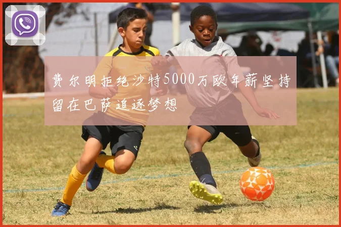 费尔明拒绝沙特5000万欧年薪坚持留在巴萨追逐梦想