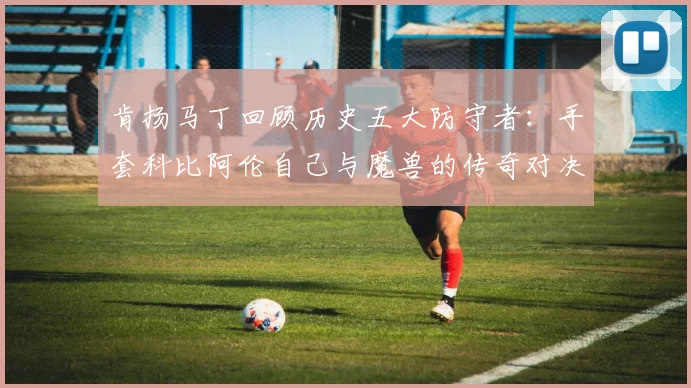 肯扬马丁回顾历史五大防守者：手套科比阿伦自己与魔兽的传奇对决