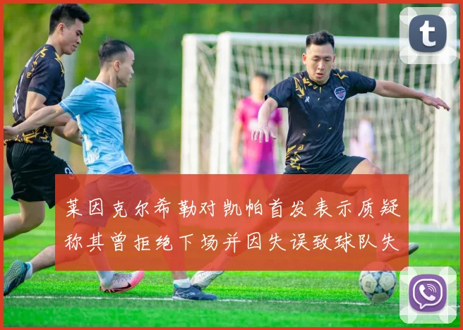 莱因克尔希勒对凯帕首发表示质疑称其曾拒绝下场并因失误致球队失球