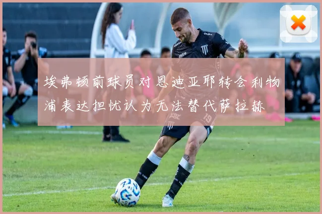 埃弗顿前球员对恩迪亚耶转会利物浦表达担忧认为无法替代萨拉赫