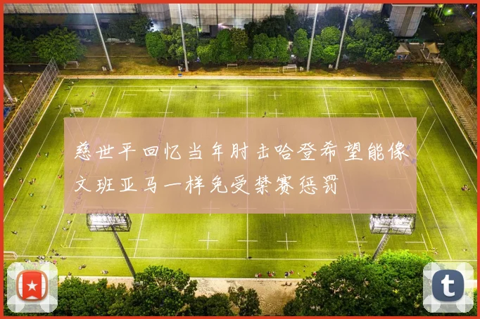 慈世平回忆当年肘击哈登希望能像文班亚马一样免受禁赛惩罚