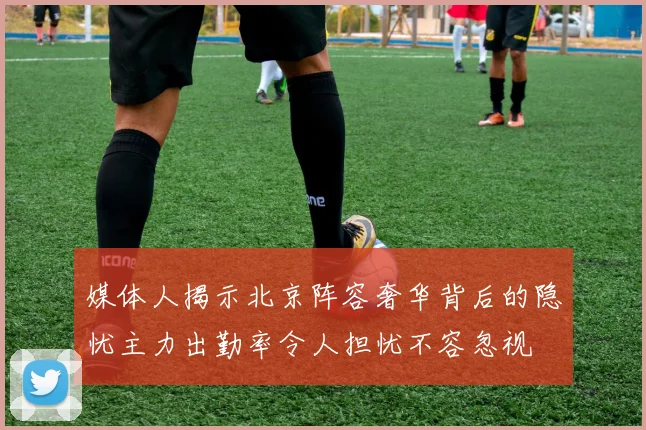 媒体人揭示北京阵容奢华背后的隐忧主力出勤率令人担忧不容忽视
