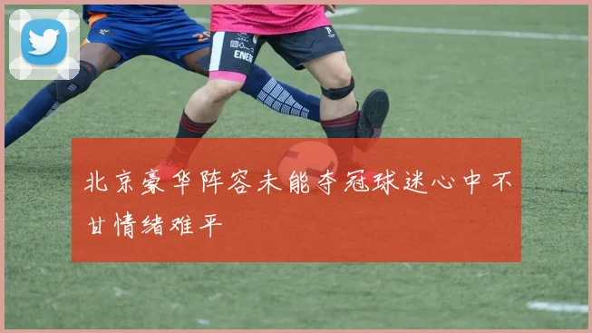 北京豪华阵容未能夺冠球迷心中不甘情绪难平