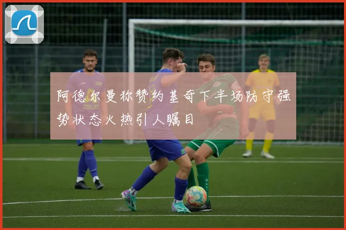 阿德尔曼称赞约基奇下半场防守强势状态火热引人瞩目