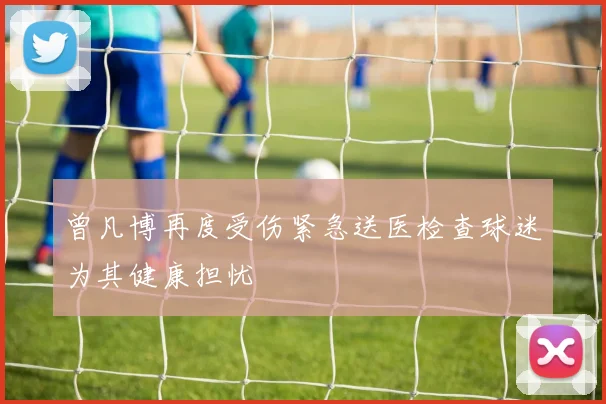 曾凡博再度受伤紧急送医检查球迷为其健康担忧