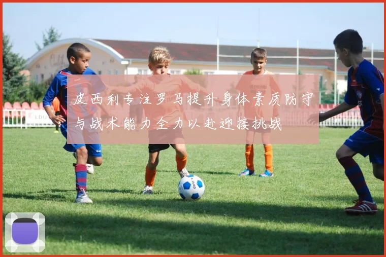 皮西利专注罗马提升身体素质防守与战术能力全力以赴迎接挑战