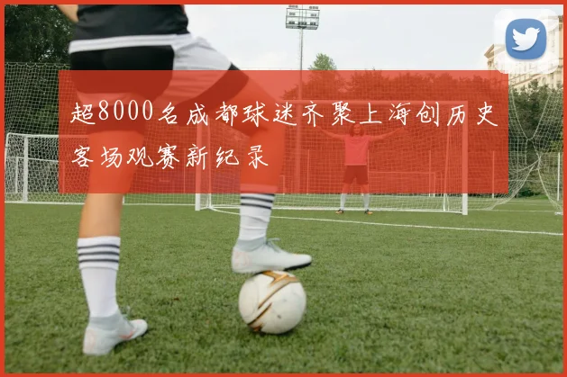 超8000名成都球迷齐聚上海创历史客场观赛新纪录