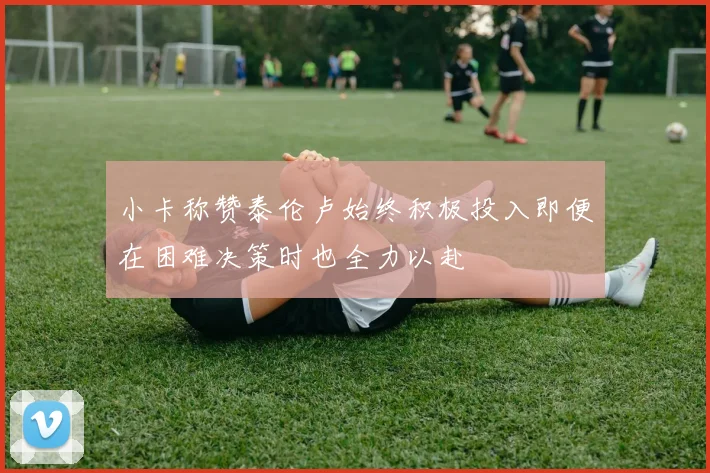 小卡称赞泰伦卢始终积极投入即便在困难决策时也全力以赴