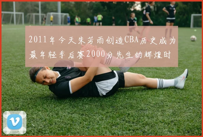 2011年今天朱芳雨创造CBA历史成为最年轻季后赛2000分先生的辉煌时刻