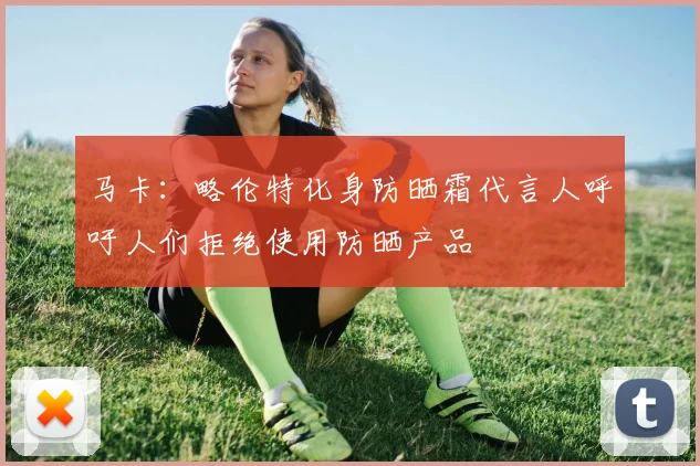 马卡：略伦特化身防晒霜代言人呼吁人们拒绝使用防晒产品