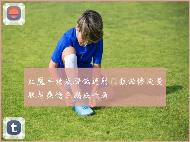 红魔半场表现低迷射门数据惨淡曼联与桑德兰战成平局