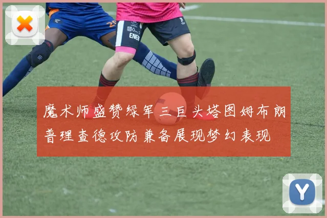 魔术师盛赞绿军三巨头塔图姆布朗普理查德攻防兼备展现梦幻表现