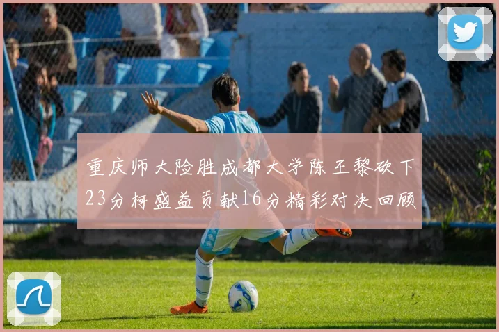 重庆师大险胜成都大学陈王黎砍下23分柯盛益贡献16分精彩对决回顾