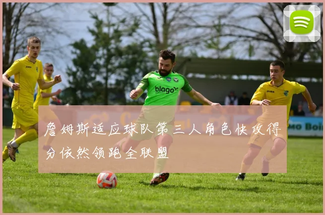 詹姆斯适应球队第三人角色快攻得分依然领跑全联盟