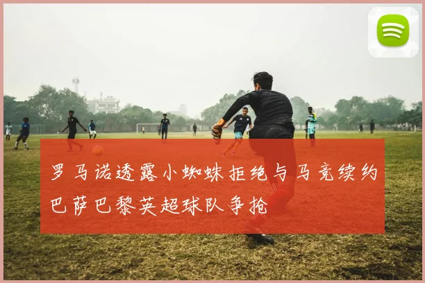 罗马诺透露小蜘蛛拒绝与马竞续约巴萨巴黎英超球队争抢