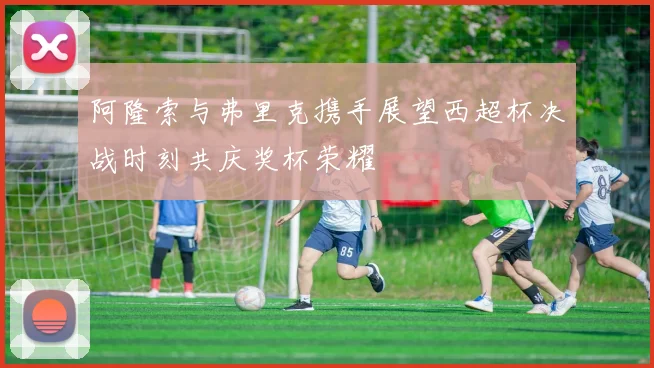 阿隆索与弗里克携手展望西超杯决战时刻共庆奖杯荣耀