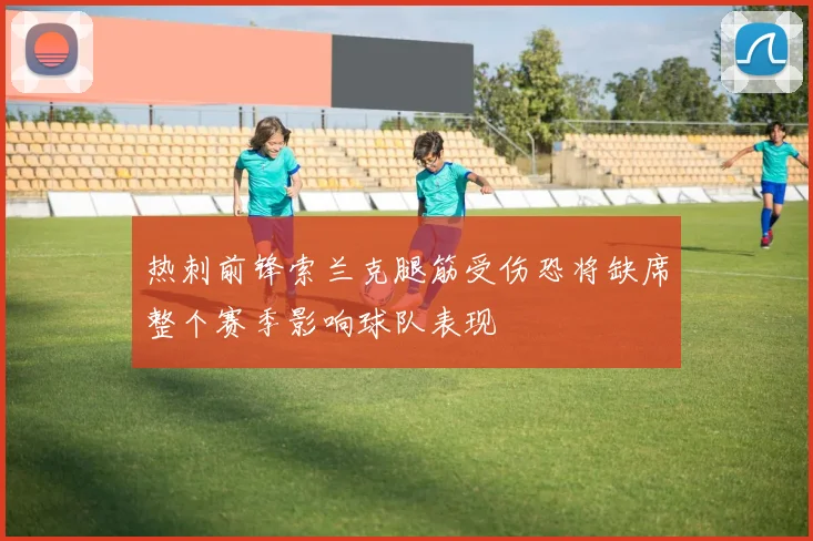 热刺前锋索兰克腿筋受伤恐将缺席整个赛季影响球队表现