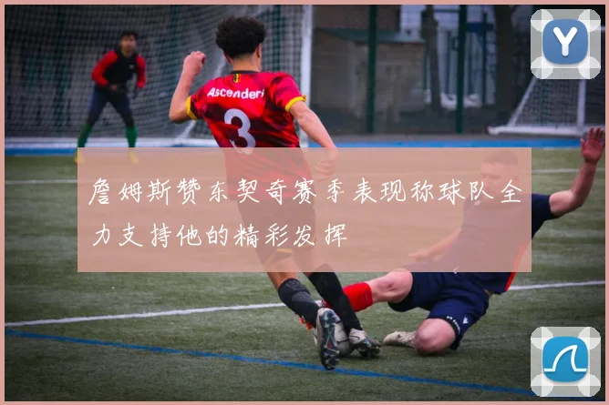 詹姆斯赞东契奇赛季表现称球队全力支持他的精彩发挥