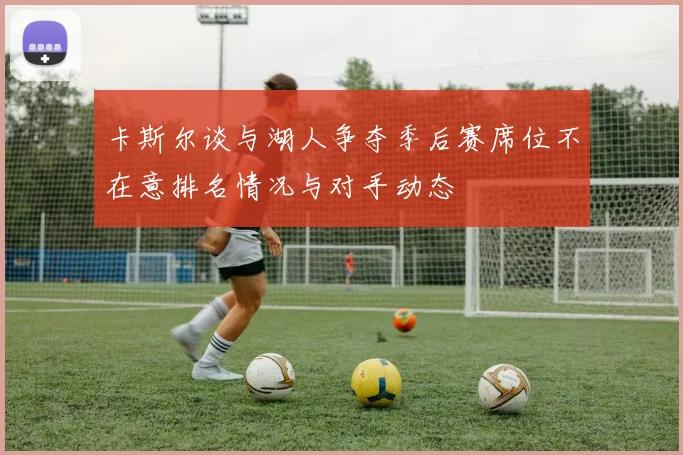 卡斯尔谈与湖人争夺季后赛席位不在意排名情况与对手动态