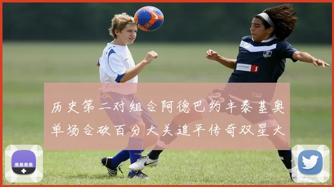 历史第二对组合阿德巴约丰泰基奥单场合砍百分大关追平传奇双星大帅与阿特尔斯